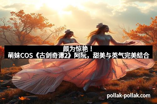 颇为惊艳！萌妹COS《古剑奇谭2》阿阮，甜美与英气完美结合